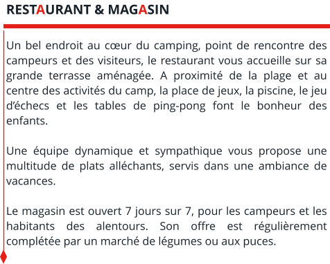 Un bel endroit au cœur du camping, point de rencontre des campeurs et des visiteurs, le restaurant vous accueille sur sa grande terrasse aménagée. A proximité de la plage et au centre des activités du camp, la place de jeux, la piscine, le jeu d’échecs et les tables de ping-pong font le bonheur des enfants.   Une équipe dynamique et sympathique vous propose une multitude de plats alléchants, servis dans une ambiance de vacances.   Le magasin est ouvert 7 jours sur 7, pour les campeurs et les habitants des alentours. Son offre est régulièrement complétée par un marché de légumes ou aux puces. RESTAURANT & MAGASIN