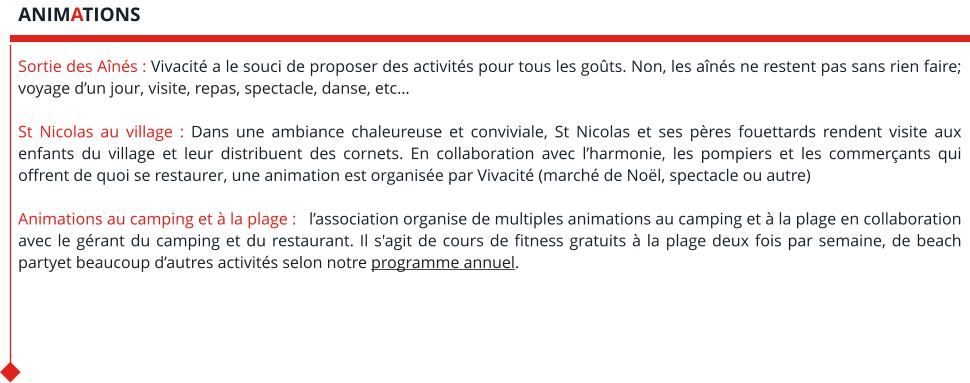 Sortie des Aînés : Vivacité a le souci de proposer des activités pour tous les goûts. Non, les aînés ne restent pas sans rien faire; voyage d’un jour, visite, repas, spectacle, danse, etc…  St Nicolas au village : Dans une ambiance chaleureuse et conviviale, St Nicolas et ses pères fouettards rendent visite aux enfants du village et leur distribuent des cornets. En collaboration avec l’harmonie, les pompiers et les commerçants qui offrent de quoi se restaurer, une animation est organisée par Vivacité (marché de Noël, spectacle ou autre)  Animations au camping et à la plage :   l’association organise de multiples animations au camping et à la plage en collaboration avec le gérant du camping et du restaurant. Il s'agit de cours de fitness gratuits à la plage deux fois par semaine, de beach partyet beaucoup d’autres activités selon notre programme annuel.    ANIMATIONS